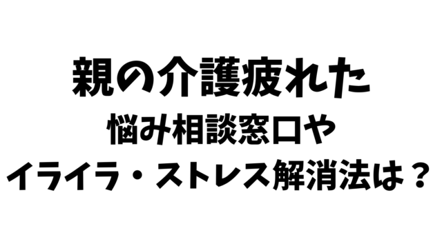 親の介護疲れた。悩み相談窓口やイライラ・ストレス解消法は？