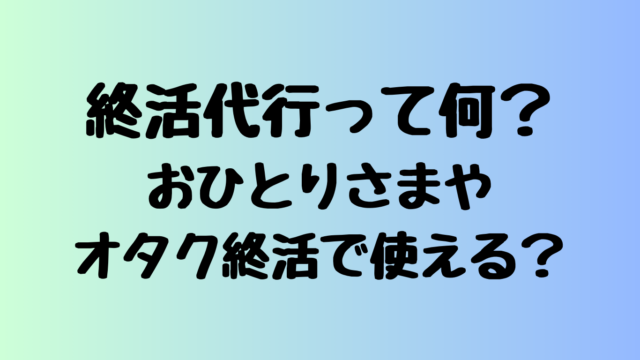 終活代行って何？おひとりさまやオタク終活で使える？