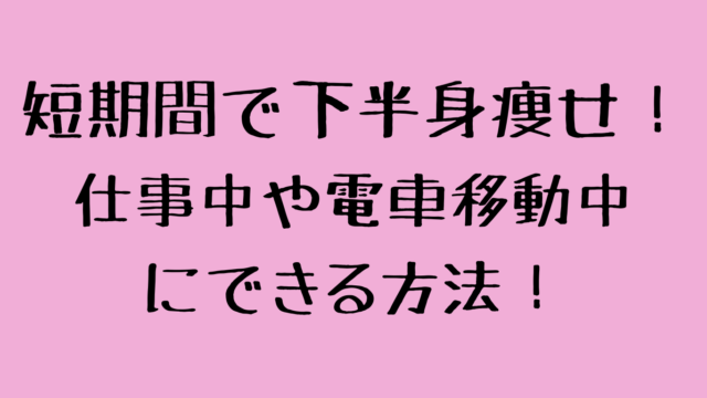 短期間で下半身痩せ！仕事中や電車移動中にできる方法！